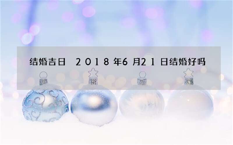 结婚吉日 2018年6月21日结婚好吗
